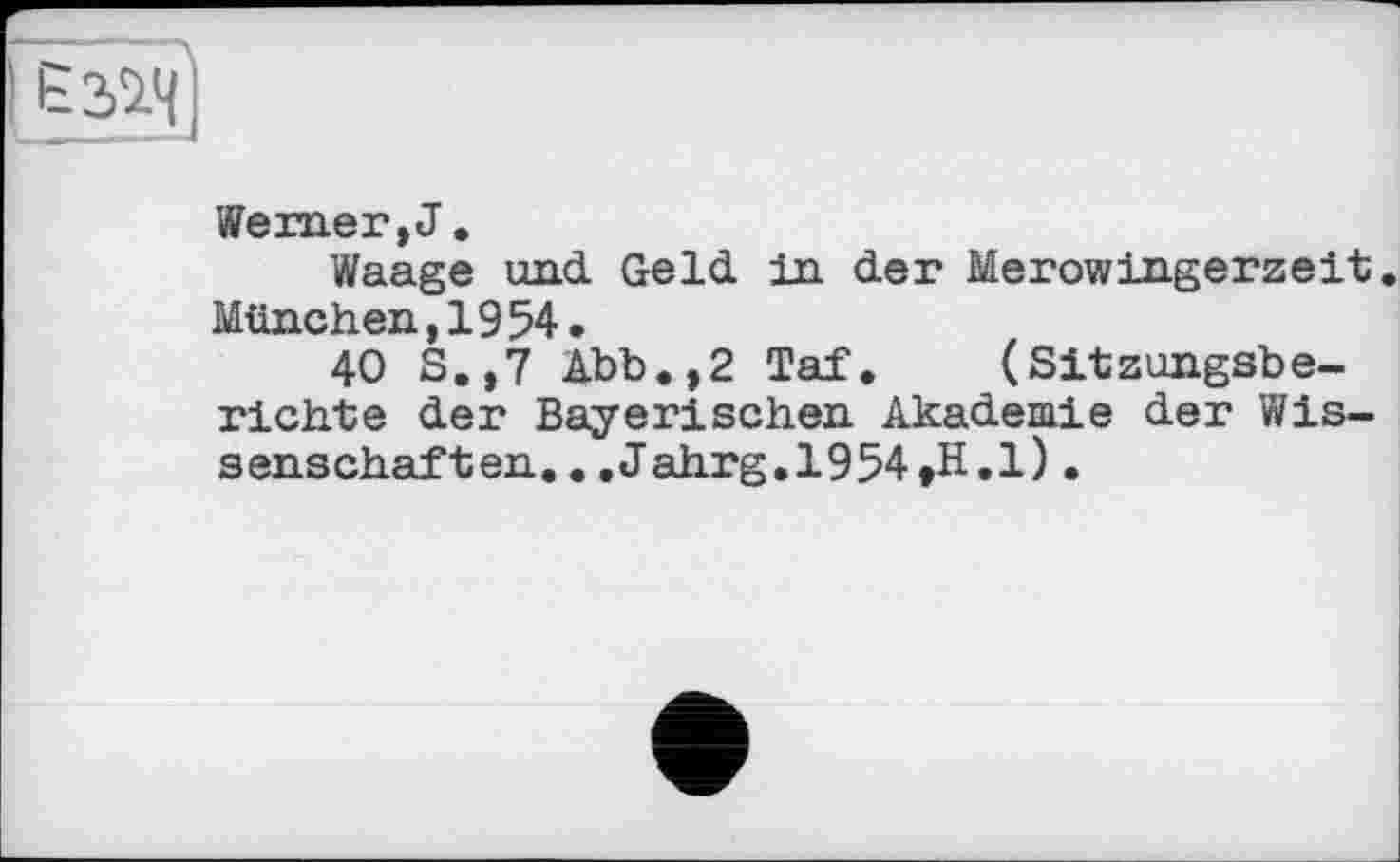 ﻿Werner, J.
Waage und Geld in der Merowingerzeit. München,1954.
40 S.,7 Abb.,2 Taf. (Sitzungsberichte der Bayerischen Akademie der Wissenschaften. ..Jahrg.l954,H.l) •